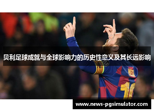 贝利足球成就与全球影响力的历史性意义及其长远影响