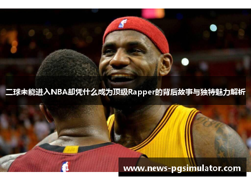 二球未能进入NBA却凭什么成为顶级Rapper的背后故事与独特魅力解析