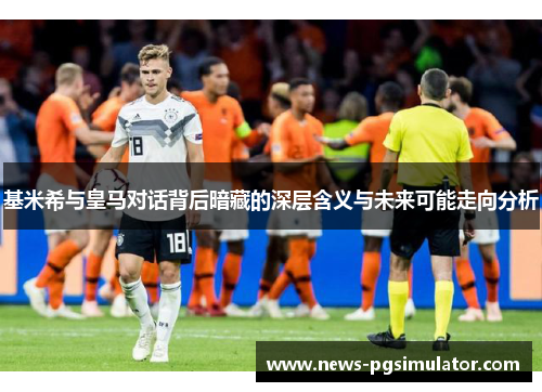 基米希与皇马对话背后暗藏的深层含义与未来可能走向分析