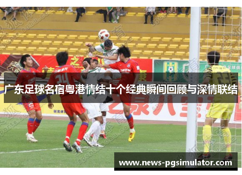 广东足球名宿粤港情结十个经典瞬间回顾与深情联结