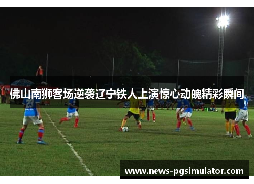 佛山南狮客场逆袭辽宁铁人上演惊心动魄精彩瞬间