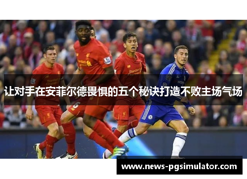 让对手在安菲尔德畏惧的五个秘诀打造不败主场气场 让对手在安菲尔德畏惧的五个秘诀打造不败主场气场