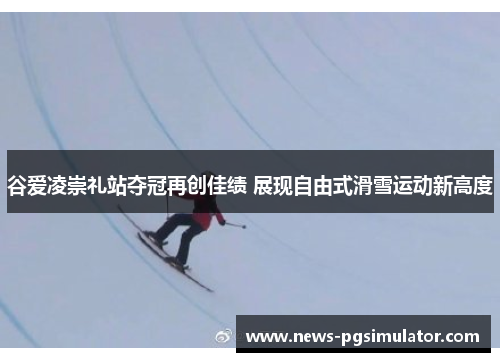 谷爱凌崇礼站夺冠再创佳绩 展现自由式滑雪运动新高度 谷爱凌崇礼站夺冠再创佳绩 展现自由式滑雪运动新高度