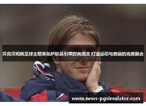 贝克汉姆携足球主题香氛护肤品引领时尚潮流 打造运动与美丽的完美融合