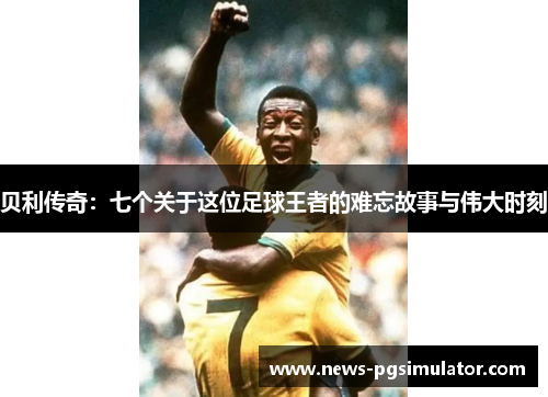 贝利传奇：七个关于这位足球王者的难忘故事与伟大时刻