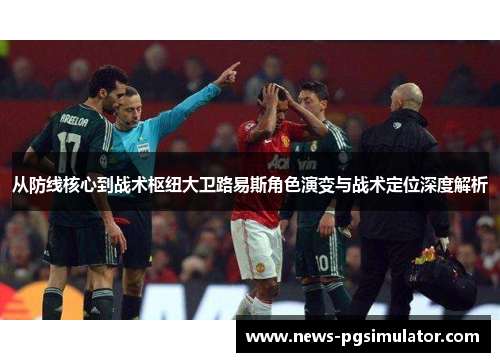 从防线核心到战术枢纽大卫路易斯角色演变与战术定位深度解析