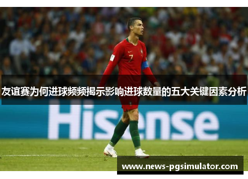 友谊赛为何进球频频揭示影响进球数量的五大关键因素分析