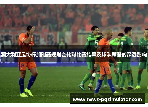 澳大利亚足协杯加时赛规则变化对比赛结果及球队策略的深远影响 澳大利亚足协杯加时赛规则变化对比赛结果及球队策略的深远影响