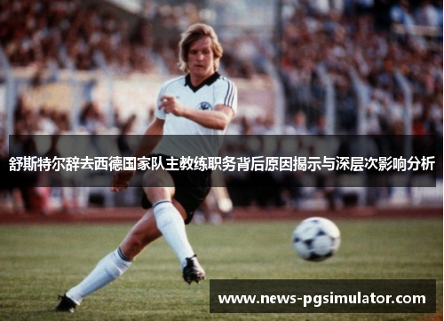 舒斯特尔辞去西德国家队主教练职务背后原因揭示与深层次影响分析