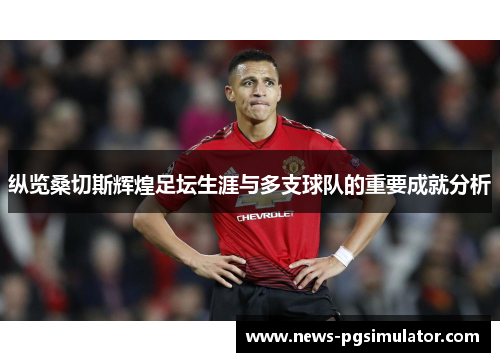 纵览桑切斯辉煌足坛生涯与多支球队的重要成就分析