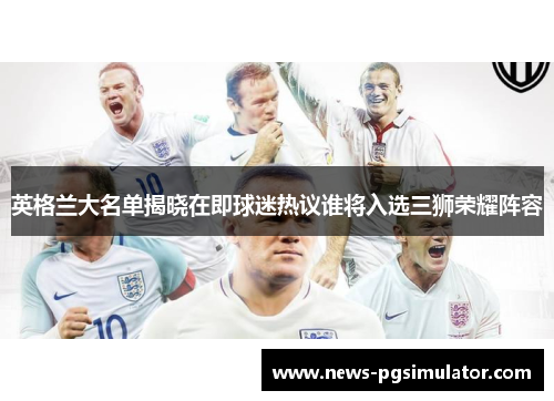 英格兰大名单揭晓在即球迷热议谁将入选三狮荣耀阵容