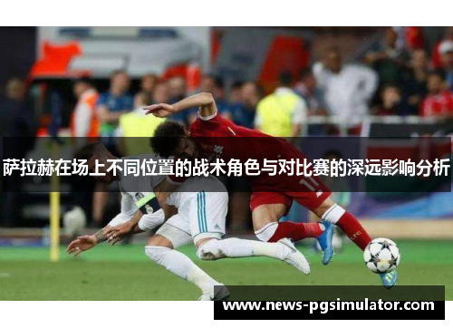 萨拉赫在场上不同位置的战术角色与对比赛的深远影响分析 萨拉赫在场上不同位置的战术角色与对比赛的深远影响分析